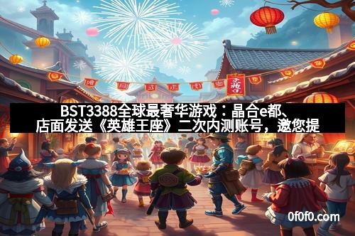 BST3388全球最奢华游戏：晶合e都、店面发送《英雄王座》二次内测账号，邀您提前体验巅峰之战！
